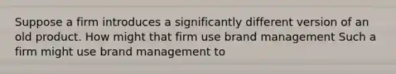 Suppose a firm introduces a significantly different version of an old product. How might that firm use brand management Such a firm might use brand management to