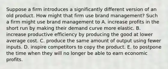 Suppose a firm introduces a significantly different version of an old product. How might that firm use brand management? Such a firm might use brand management to A. increase profits in the short run by making their demand curve more elastic. B. increase productive efficiency by producing the good at lower average cost. C. produce the same amount of output using fewer inputs. D. inspire competitors to copy the product. E. to postpone the time when they will no longer be able to earn economic profits.