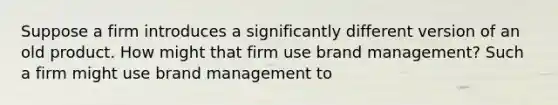 Suppose a firm introduces a significantly different version of an old product. How might that firm use brand management? Such a firm might use brand management to