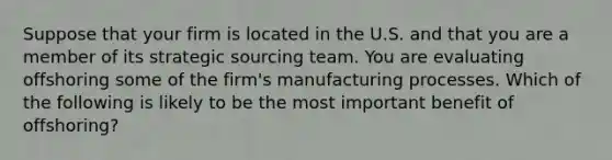 Suppose that your firm is located in the U.S. and that you are a member of its strategic sourcing team. You are evaluating offshoring some of the firm's manufacturing processes. Which of the following is likely to be the most important benefit of offshoring?