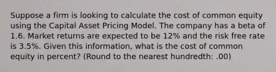 Suppose a firm is looking to calculate the cost of common equity using the Capital Asset Pricing Model. The company has a beta of 1.6. Market returns are expected to be 12% and the risk free rate is 3.5%. Given this information, what is the cost of common equity in percent? (Round to the nearest hundredth: .00)