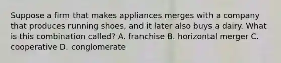 Suppose a firm that makes appliances merges with a company that produces running shoes, and it later also buys a dairy. What is this combination called? A. franchise B. horizontal merger C. cooperative D. conglomerate