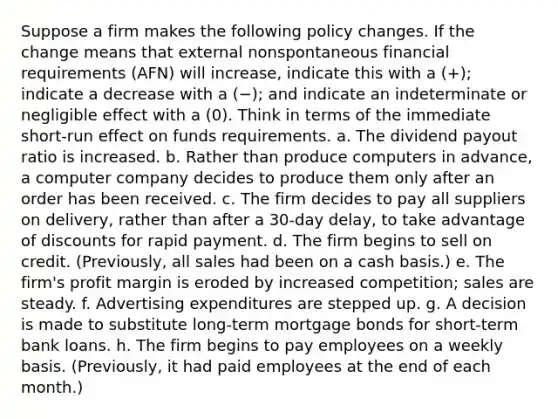 Suppose a firm makes the following policy changes. If the change means that external nonspontaneous financial requirements (AFN) will increase, indicate this with a (+); indicate a decrease with a (−); and indicate an indeterminate or negligible effect with a (0). Think in terms of the immediate short-run effect on funds requirements. a. The dividend payout ratio is increased. b. Rather than produce computers in advance, a computer company decides to produce them only after an order has been received. c. The firm decides to pay all suppliers on delivery, rather than after a 30-day delay, to take advantage of discounts for rapid payment. d. The firm begins to sell on credit. (Previously, all sales had been on a cash basis.) e. The firm's profit margin is eroded by increased competition; sales are steady. f. Advertising expenditures are stepped up. g. A decision is made to substitute long-term mortgage bonds for short-term bank loans. h. The firm begins to pay employees on a weekly basis. (Previously, it had paid employees at the end of each month.)