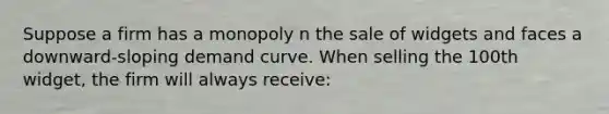 Suppose a firm has a monopoly n the sale of widgets and faces a downward-sloping demand curve. When selling the 100th widget, the firm will always receive: