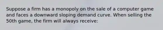 Suppose a firm has a monopoly on the sale of a computer game and faces a downward sloping demand curve. When selling the 50th game, the firm will always receive: