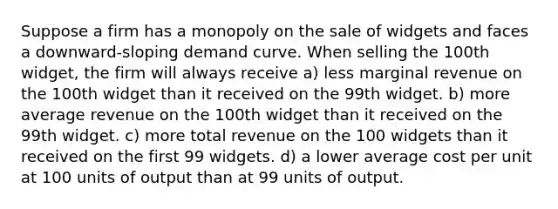 Suppose a firm has a monopoly on the sale of widgets and faces a downward-sloping demand curve. When selling the 100th widget, the firm will always receive a) less marginal revenue on the 100th widget than it received on the 99th widget. b) more average revenue on the 100th widget than it received on the 99th widget. c) more total revenue on the 100 widgets than it received on the first 99 widgets. d) a lower average cost per unit at 100 units of output than at 99 units of output.