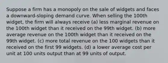 Suppose a firm has a monopoly on the sale of widgets and faces a downward-sloping demand curve. When selling the 100th widget, the firm will always receive (a) less marginal revenue on the 100th widget than it received on the 99th widget. (b) more average revenue on the 100th widget than it received on the 99th widget. (c) more total revenue on the 100 widgets than it received on the first 99 widgets. (d) a lower average cost per unit at 100 units output than at 99 units of output.