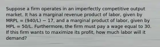 Suppose a firm operates in an imperfectly competitive output market. It has a marginal revenue product of labor, given by MRPL = (940/L) − 17, and a marginal product of labor, given by MPL = 50/L. Furthermore, the firm must pay a wage equal to 30. If this firm wants to maximize its profit, how much labor will it demand?