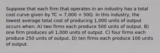 Suppose that each firm that operates in an industry has a total cost curve given by TC = 7,000 + 50Q. In this industry, the lowest average total cost of producing 1,000 units of output occurs when: A) two firms each produce 500 units of output. B) one firm produces all 1,000 units of output. C) four firms each produce 250 units of output. D) ten firms each produce 100 units of output.