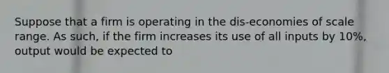 Suppose that a firm is operating in the dis-economies of scale range. As such, if the firm increases its use of all inputs by 10%, output would be expected to