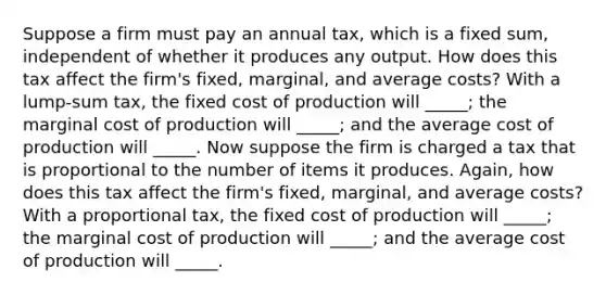 Suppose a firm must pay an annual​ tax, which is a fixed​ sum, independent of whether it produces any output. How does this tax affect the​ firm's fixed,​ marginal, and average​ costs? With a​ lump-sum tax, the fixed cost of production will _____​; the marginal cost of production will _____​; and the average cost of production will _____. Now suppose the firm is charged a tax that is proportional to the number of items it produces.​ Again, how does this tax affect the​ firm's fixed,​ marginal, and average​ costs? With a proportional​ tax, the fixed cost of production will _____​; the marginal cost of production will _____​; and the average cost of production will _____.