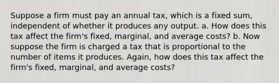 Suppose a firm must pay an annual tax, which is a fixed sum, independent of whether it produces any output. a. How does this tax affect the firm's fixed, marginal, and average costs? b. Now suppose the firm is charged a tax that is proportional to the number of items it produces. Again, how does this tax affect the firm's fixed, marginal, and average costs?