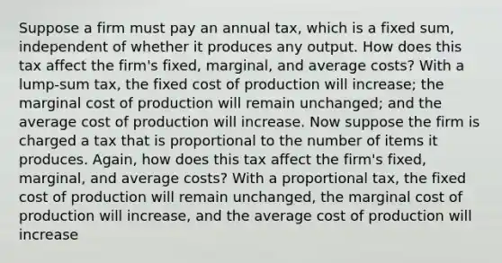 Suppose a firm must pay an annual​ tax, which is a fixed​ sum, independent of whether it produces any output. How does this tax affect the​ firm's fixed,​ marginal, and average​ costs? With a​ lump-sum tax, the fixed cost of production will increase​; the marginal cost of production will remain unchanged​; and the average cost of production will increase. Now suppose the firm is charged a tax that is proportional to the number of items it produces.​ Again, how does this tax affect the​ firm's fixed,​ marginal, and average​ costs? With a proportional​ tax, the fixed cost of production will remain unchanged, the marginal cost of production will increase, and the average cost of production will increase