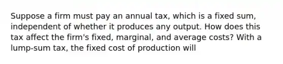 Suppose a firm must pay an annual​ tax, which is a fixed​ sum, independent of whether it produces any output. How does this tax affect the​ firm's fixed,​ marginal, and average​ costs? With a​ lump-sum tax, the fixed cost of production will