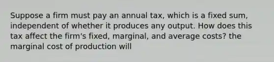 Suppose a firm must pay an annual​ tax, which is a fixed​ sum, independent of whether it produces any output. How does this tax affect the​ firm's fixed,​ marginal, and average​ costs? the marginal cost of production will