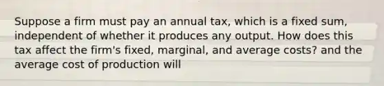 Suppose a firm must pay an annual​ tax, which is a fixed​ sum, independent of whether it produces any output. How does this tax affect the​ firm's fixed,​ marginal, and average​ costs? and the average cost of production will