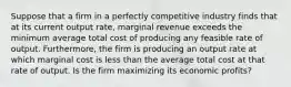 Suppose that a firm in a perfectly competitive industry finds that at its current output rate, marginal revenue exceeds the minimum average total cost of producing any feasible rate of output. Furthermore, the firm is producing an output rate at which marginal cost is less than the average total cost at that rate of output. Is the firm maximizing its economic profits?