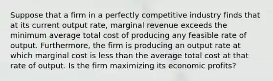 Suppose that a firm in a perfectly competitive industry finds that at its current output rate, marginal revenue exceeds the minimum average total cost of producing any feasible rate of output. Furthermore, the firm is producing an output rate at which marginal cost is <a href='https://www.questionai.com/knowledge/k7BtlYpAMX-less-than' class='anchor-knowledge'>less than</a> the average total cost at that rate of output. Is the firm maximizing its economic profits?