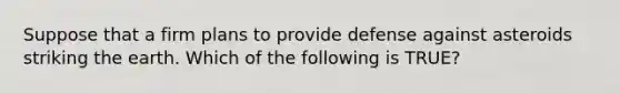 Suppose that a firm plans to provide defense against asteroids striking the earth. Which of the following is TRUE?