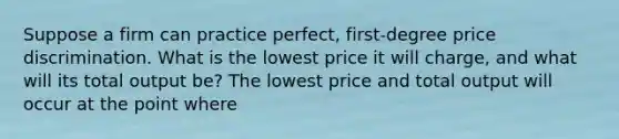 Suppose a firm can practice perfect, first-degree price discrimination. What is the lowest price it will charge, and what will its total output be? The lowest price and total output will occur at the point where