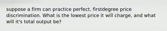 suppose a firm can practice perfect, firstdegree price discrimination. What is the lowest price it will charge, and what will it's total output be?