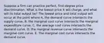 Suppose a firm can practice​ perfect, first-degree price discrimination. What is the lowest price it will​ charge, and what will its total output​ be? The lowest price and total output will occur at the point where A. the demand curve intersects the supply curve. B. the marginal cost curve intersects the marginal expenditure curve. C. the average cost curve intersects the demand curve. D. the marginal revenue curve intersects the marginal cost curve. E. The marginal cost curve intersects the demand curve.