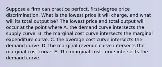 Suppose a firm can practice​ perfect, first-degree price discrimination. What is the lowest price it will​ charge, and what will its total output​ be? The lowest price and total output will occur at the point where A. the demand curve intersects the supply curve. B. the marginal cost curve intersects the marginal expenditure curve. C. the average cost curve intersects the demand curve. D. the marginal revenue curve intersects the marginal cost curve. E. The marginal cost curve intersects the demand curve.