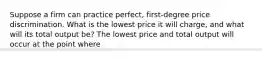 Suppose a firm can practice​ perfect, first-degree price discrimination. What is the lowest price it will​ charge, and what will its total output​ be? The lowest price and total output will occur at the point where