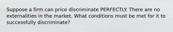 Suppose a firm can price discriminate PERFECTLY. There are no externalities in the market. What conditions must be met for it to successfully discriminate?