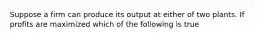 Suppose a firm can produce its output at either of two plants. If profits are maximized which of the following is true