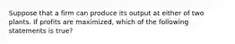 Suppose that a firm can produce its output at either of two plants. If profits are maximized, which of the following statements is true?