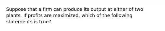 Suppose that a firm can produce its output at either of two plants. If profits are maximized, which of the following statements is true?