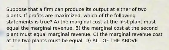 Suppose that a firm can produce its output at either of two plants. If profits are maximized, which of the following statements is true? A) the marginal cost at the first plant must equal the marginal revenue. B) the marginal cost at the second plant must equal marginal revenue. C) the marginal revenue cost at the two plants must be equal. D) ALL OF THE ABOVE