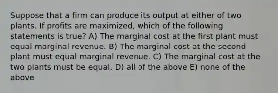 Suppose that a firm can produce its output at either of two plants. If profits are maximized, which of the following statements is true? A) The marginal cost at the first plant must equal marginal revenue. B) The marginal cost at the second plant must equal marginal revenue. C) The marginal cost at the two plants must be equal. D) all of the above E) none of the above