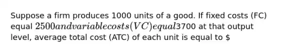 Suppose a firm produces 1000 units of a good. If fixed costs (FC) equal 2500 and variable costs (VC) equal3700 at that output level, average total cost (ATC) of each unit is equal to