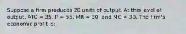 Suppose a firm produces 20 units of output. At this level of output, ATC = 35, P = 55, MR = 30, and MC = 30. The firm's economic profit is: