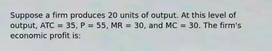 Suppose a firm produces 20 units of output. At this level of output, ATC = 35, P = 55, MR = 30, and MC = 30. The firm's economic profit is: