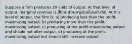 Suppose a firm produces 20 units of output. At that level of output, marginal revenue is 30 and marginal cost is50. At this level of output, the firm is: a) producing less than the profit-maximizing output. b) producing more than the profit-maximizing output. c) producing at the profit-maximizing output and should not alter output. d) producing at the profit-maximizing output but should still increase output