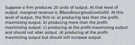 Suppose a firm produces 20 units of output. At that level of output, marginal revenue is 30 and marginal cost is50. At this level of output, the firm is: a) producing less than the profit-maximizing output. b) producing more than the profit-maximizing output. c) producing at the profit-maximizing output and should not alter output. d) producing at the profit-maximizing output but should still increase output