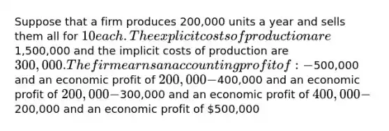 Suppose that a firm produces 200,000 units a year and sells them all for 10 each. The explicit costs of production are1,500,000 and the implicit costs of production are 300,000. The firm earns an accounting profit of: -500,000 and an economic profit of 200,000 -400,000 and an economic profit of 200,000 -300,000 and an economic profit of 400,000 -200,000 and an economic profit of 500,000