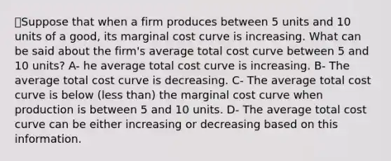 💫Suppose that when a firm produces between 5 units and 10 units of a good, its marginal cost curve is increasing. What can be said about the firm's average total cost curve between 5 and 10 units? A- he average total cost curve is increasing. B- The average total cost curve is decreasing. C- The average total cost curve is below (less than) the marginal cost curve when production is between 5 and 10 units. D- The average total cost curve can be either increasing or decreasing based on this information.