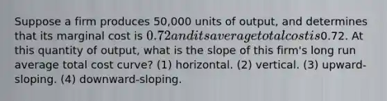 Suppose a firm produces 50,000 units of output, and determines that its marginal cost is 0.72 and its average total cost is0.72. At this quantity of output, what is the slope of this firm's long run average total cost curve? (1) horizontal. (2) vertical. (3) upward-sloping. (4) downward-sloping.