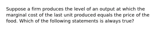 Suppose a firm produces the level of an output at which the marginal cost of the last unit produced equals the price of the food. Which of the following statements is always true?