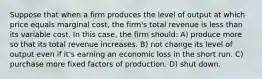 Suppose that when a firm produces the level of output at which price equals marginal cost, the firm's total revenue is less than its variable cost. In this case, the firm should: A) produce more so that its total revenue increases. B) not change its level of output even if it's earning an economic loss in the short run. C) purchase more fixed factors of production. D) shut down.