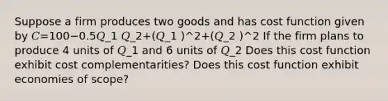 Suppose a firm produces two goods and has cost function given by 𝐶=100−0.5𝑄_1 𝑄_2+(𝑄_1 )^2+(𝑄_2 )^2 If the firm plans to produce 4 units of 𝑄_1 and 6 units of 𝑄_2 Does this cost function exhibit cost complementarities? Does this cost function exhibit economies of scope?