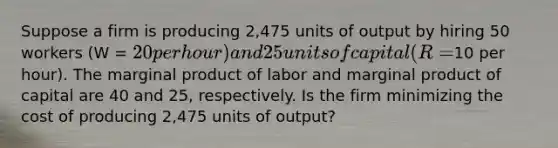 Suppose a firm is producing 2,475 units of output by hiring 50 workers (W = 20 per hour) and 25 units of capital (R =10 per hour). The marginal product of labor and marginal product of capital are 40 and 25, respectively. Is the firm minimizing the cost of producing 2,475 units of output?