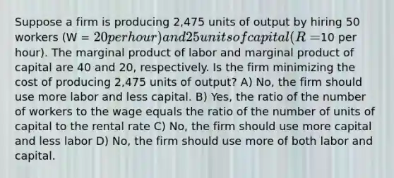 Suppose a firm is producing 2,475 units of output by hiring 50 workers (W = 20 per hour) and 25 units of capital (R =10 per hour). The marginal product of labor and marginal product of capital are 40 and 20, respectively. Is the firm minimizing the cost of producing 2,475 units of output? A) No, the firm should use more labor and less capital. B) Yes, the ratio of the number of workers to the wage equals the ratio of the number of units of capital to the rental rate C) No, the firm should use more capital and less labor D) No, the firm should use more of both labor and capital.