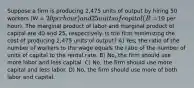 Suppose a firm is producing 2,475 units of output by hiring 50 workers (W = 20 per hour) and 25 units of capital (R =10 per hour). The marginal product of labor and marginal product of capital are 40 and 25, respectively. Is the firm minimizing the cost of producing 2,475 units of output? A) Yes, the ratio of the number of workers to the wage equals the ratio of the number of units of capital to the rental rate. B) No, the firm should use more labor and less capital. C) No, the firm should use more capital and less labor. D) No, the firm should use more of both labor and capital.