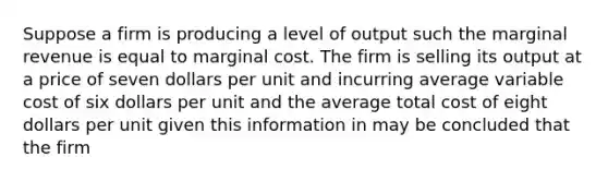 Suppose a firm is producing a level of output such the marginal revenue is equal to marginal cost. The firm is selling its output at a price of seven dollars per unit and incurring average variable cost of six dollars per unit and the average total cost of eight dollars per unit given this information in may be concluded that the firm