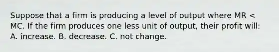 Suppose that a firm is producing a level of output where MR < MC. If the firm produces one less unit of output, their profit will: A. increase. B. decrease. C. not change.